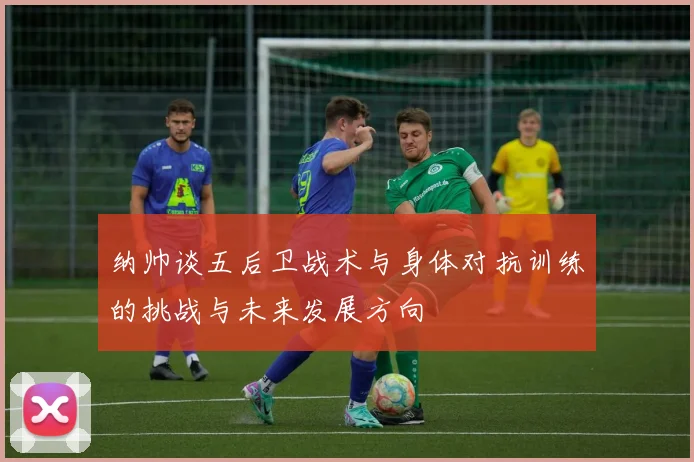 纳帅谈五后卫战术与身体对抗训练的挑战与未来发展方向