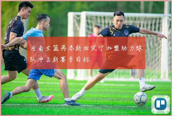 河南女篮再添新血宋宁加盟助力球队冲击新赛季目标