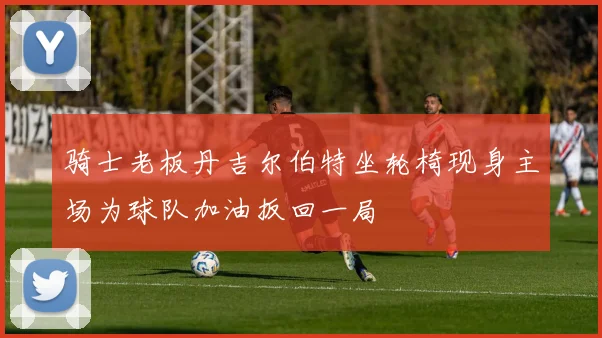 骑士老板丹吉尔伯特坐轮椅现身主场为球队加油扳回一局