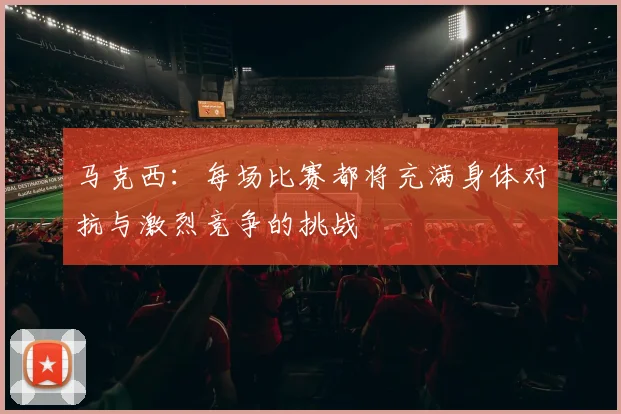 马克西：每场比赛都将充满身体对抗与激烈竞争的挑战