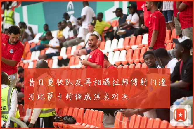 昔日曼联队友再相遇拉师傅射门遭万比萨卡封堵成焦点对决