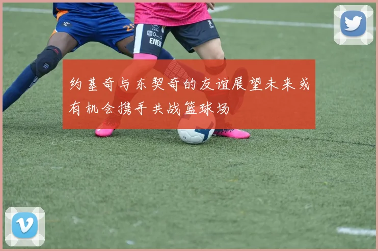 约基奇与东契奇的友谊展望未来或有机会携手共战篮球场