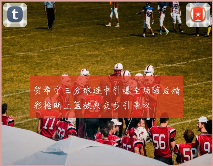 贺希宁三分球连中引爆全场随后精彩抢断上篮被判走步引争议