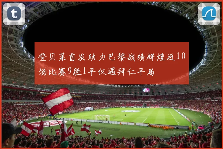 登贝莱首发助力巴黎战绩辉煌近10场比赛9胜1平仅遇拜仁平局