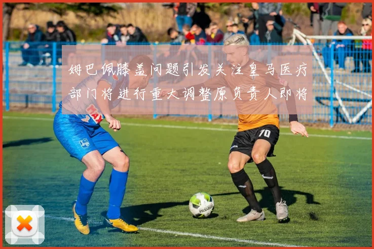 姆巴佩膝盖问题引发关注皇马医疗部门将进行重大调整原负责人即将离任