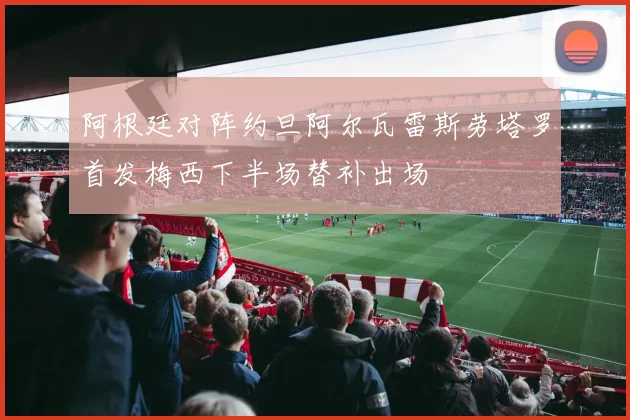 阿根廷对阵约旦阿尔瓦雷斯劳塔罗首发梅西下半场替补出场