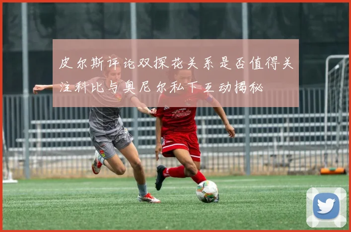 皮尔斯评论双探花关系是否值得关注科比与奥尼尔私下互动揭秘