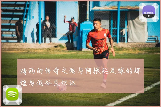 梅西的传奇之路与阿根廷足球的辉煌与低谷交织记