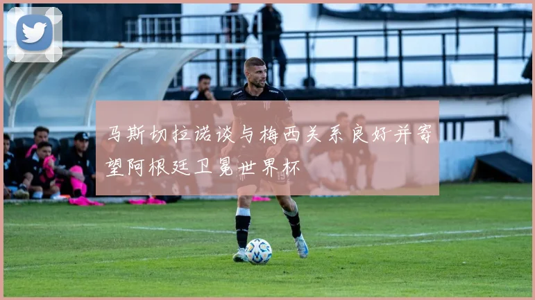 马斯切拉诺谈与梅西关系良好并寄望阿根廷卫冕世界杯