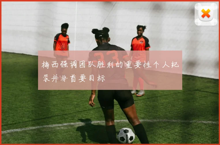 梅西强调团队胜利的重要性个人纪录并非首要目标