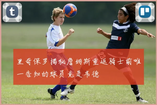 里奇保罗揭秘詹姆斯重返骑士前唯一告知的球员竟是韦德