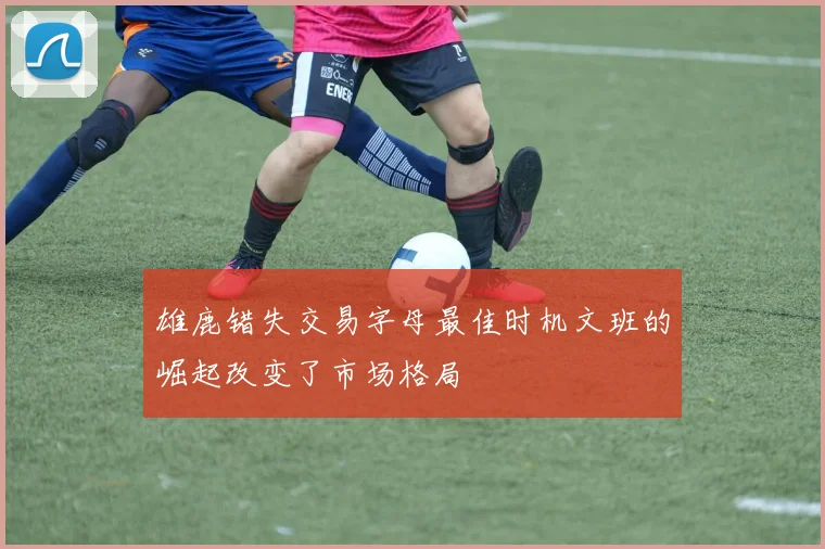雄鹿错失交易字母最佳时机文班的崛起改变了市场格局