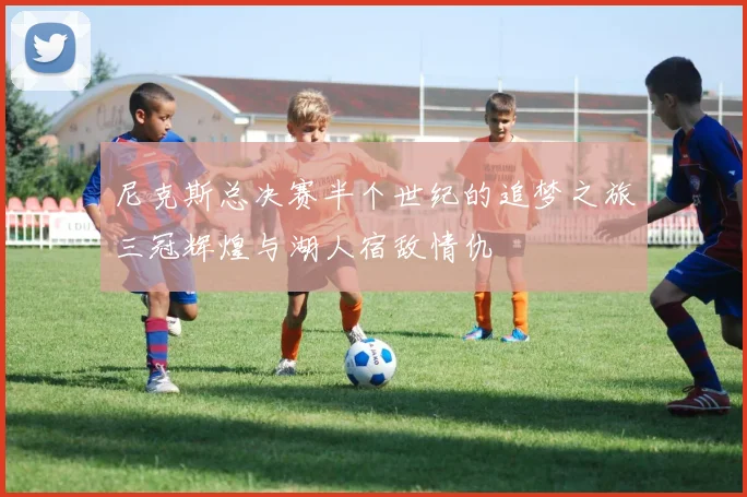 尼克斯总决赛半个世纪的追梦之旅三冠辉煌与湖人宿敌情仇