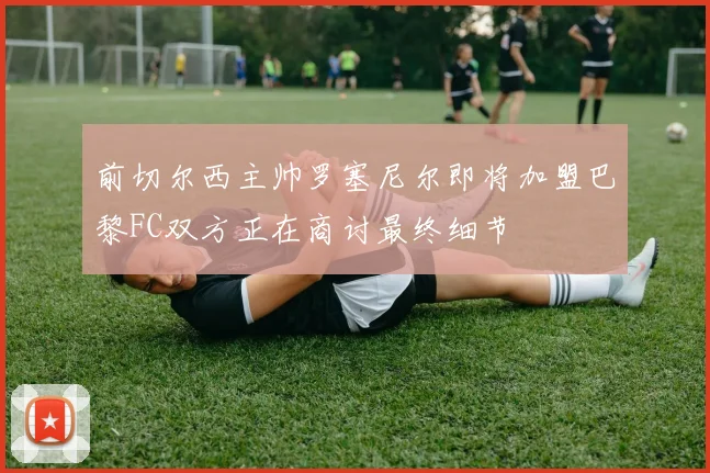 前切尔西主帅罗塞尼尔即将加盟巴黎FC双方正在商讨最终细节