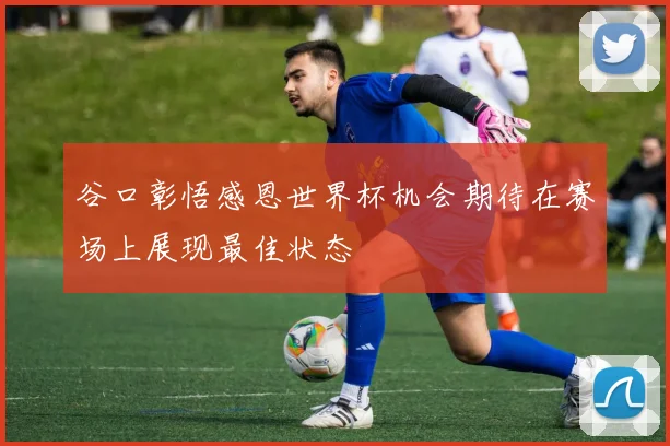 谷口彰悟感恩世界杯机会期待在赛场上展现最佳状态